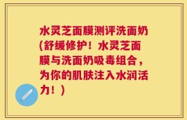水灵芝面膜测评洗面奶(舒缓修护！水灵芝面膜与洗面奶吸毒组合，为你的肌肤注入水润活力！)