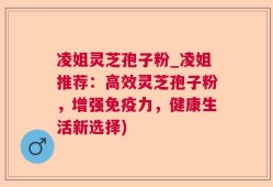 凌姐灵芝孢子粉_凌姐推荐：高效灵芝孢子粉，增强免疫力，健康生活新选择)