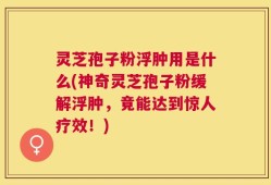 灵芝孢子粉浮肿用是什么(神奇灵芝孢子粉缓解浮肿，竟能达到惊人疗效！)