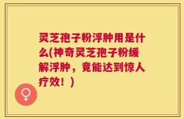 灵芝孢子粉浮肿用是什么(神奇灵芝孢子粉缓解浮肿，竟能达到惊人疗效！)