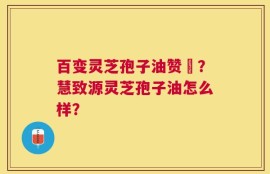 百变灵芝孢子油赞啂？慧致源灵芝孢子油怎么样？