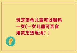 灵芝煲龟儿童可以喝吗一岁(一岁儿童可否食用灵芝煲龟汤？)