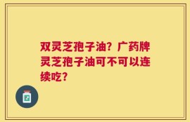 双灵芝孢子油？广药牌灵芝孢子油可不可以连续吃？
