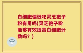 白细胞偏低吃灵芝孢子粉有用吗(灵芝孢子粉能够有效提高白细胞计数吗？)