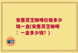 安惠灵芝咖啡价格多少钱一盒(安惠灵芝咖啡：一盒多少钱？)