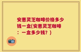 安惠灵芝咖啡价格多少钱一盒(安惠灵芝咖啡：一盒多少钱？)
