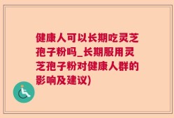 健康人可以长期吃灵芝孢子粉吗_长期服用灵芝孢子粉对健康人群的影响及建议)