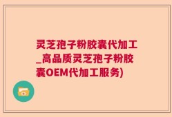 灵芝孢子粉胶囊代加工_高品质灵芝孢子粉胶囊OEM代加工服务)