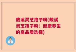 戴溪灵芝孢子粉(戴溪灵芝孢子粉：健康养生的高品质选择)