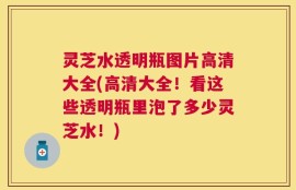 灵芝水透明瓶图片高清大全(高清大全！看这些透明瓶里泡了多少灵芝水！)