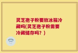 灵芝孢子粉要放冰箱冷藏吗(灵芝孢子粉需要冷藏储存吗？)