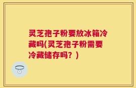 灵芝孢子粉要放冰箱冷藏吗(灵芝孢子粉需要冷藏储存吗？)