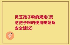 灵芝孢子粉的规定(灵芝孢子粉的使用规范及安全建议)