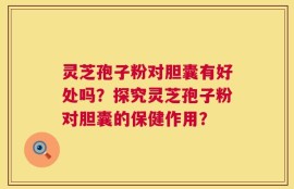 灵芝孢子粉对胆囊有好处吗？探究灵芝孢子粉对胆囊的保健作用？