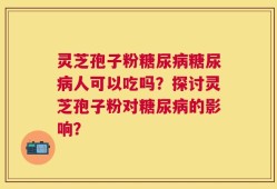 灵芝孢子粉糖尿病糖尿病人可以吃吗？探讨灵芝孢子粉对糖尿病的影响？