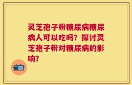 灵芝孢子粉糖尿病糖尿病人可以吃吗？探讨灵芝孢子粉对糖尿病的影响？