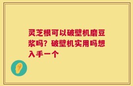 灵芝根可以破壁机磨豆浆吗？破壁机实用吗想入手一个