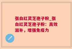 张白红灵芝孢子粉_张白红灵芝孢子粉：高效滋补，增强免疫力
