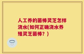 人工养的菌棒灵芝怎样浇水(如何正确浇水养殖灵芝菌棒？)