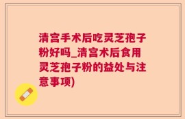 清宫手术后吃灵芝孢子粉好吗_清宫术后食用灵芝孢子粉的益处与注意事项)