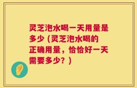 灵芝泡水喝一天用量是多少 (灵芝泡水喝的正确用量，恰恰好一天需要多少？)