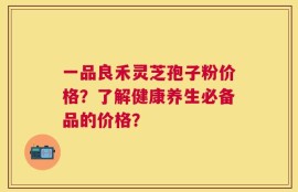 一品良禾灵芝孢子粉价格？了解健康养生必备品的价格？
