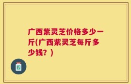 广西紫灵芝价格多少一斤(广西紫灵芝每斤多少钱？)