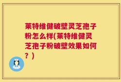 莱特维健破壁灵芝孢子粉怎么样(莱特维健灵芝孢子粉破壁效果如何？)