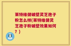 莱特维健破壁灵芝孢子粉怎么样(莱特维健灵芝孢子粉破壁效果如何？)