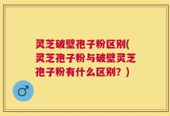 灵芝破壁孢子粉区别(灵芝孢子粉与破壁灵芝孢子粉有什么区别？)
