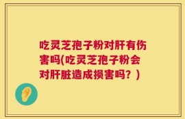 吃灵芝孢子粉对肝有伤害吗(吃灵芝孢子粉会对肝脏造成损害吗？)