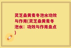 灵芝桑黄麦冬泡水功效与作用(灵芝桑黄麦冬泡水：功效与作用盘点)