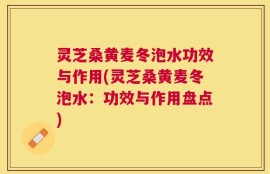 灵芝桑黄麦冬泡水功效与作用(灵芝桑黄麦冬泡水：功效与作用盘点)