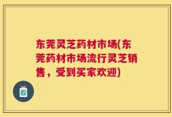 东莞灵芝药材市场(东莞药材市场流行灵芝销售，受到买家欢迎)