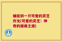 捕捉到一只可爱的灵芝作文(可爱的灵芝：神奇的健康之源)