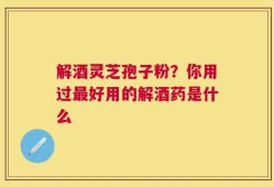 解酒灵芝孢子粉？你用过最好用的解酒药是什么