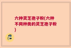 六种灵芝孢子粉(六种不同种类的灵芝孢子粉)
