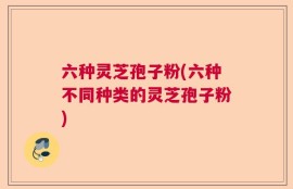 六种灵芝孢子粉(六种不同种类的灵芝孢子粉)