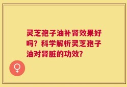 灵芝孢子油补肾效果好吗？科学解析灵芝孢子油对肾脏的功效？