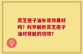 灵芝孢子油补肾效果好吗？科学解析灵芝孢子油对肾脏的功效？