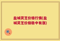盐城灵芝价格行情(盐城灵芝价格稳中有涨)