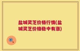 盐城灵芝价格行情(盐城灵芝价格稳中有涨)