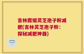 吉林霞姐灵芝孢子粉减肥(吉林灵芝孢子粉：探秘减肥神器)