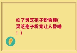 吃了灵芝孢子粉昏睡(灵芝孢子粉竟让人昏睡！)