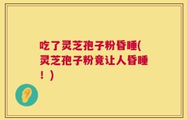 吃了灵芝孢子粉昏睡(灵芝孢子粉竟让人昏睡！)