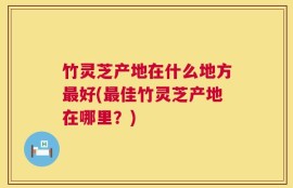 竹灵芝产地在什么地方最好(最佳竹灵芝产地在哪里？)