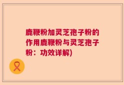 鹿鞭粉加灵芝孢子粉的作用鹿鞭粉与灵芝孢子粉：功效详解)