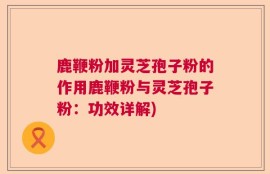 鹿鞭粉加灵芝孢子粉的作用鹿鞭粉与灵芝孢子粉：功效详解)