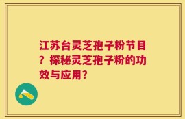 江苏台灵芝孢子粉节目？探秘灵芝孢子粉的功效与应用？