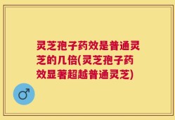 灵芝孢子药效是普通灵芝的几倍(灵芝孢子药效显著超越普通灵芝)